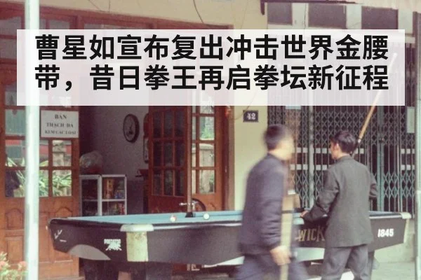 曹星如宣布复出冲击世界金腰带，昔日拳王再启拳坛新征程